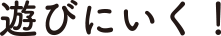 遊びに行く！